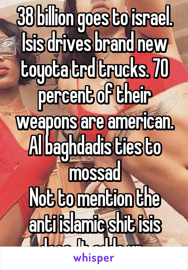 38 billion goes to israel. Isis drives brand new toyota trd trucks. 70 percent of their weapons are american. Al baghdadis ties to mossad
Not to mention the anti islamic shit isis does. It adds up. 