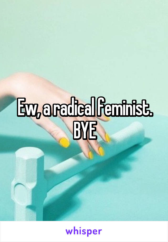 Ew, a radical feminist. BYE