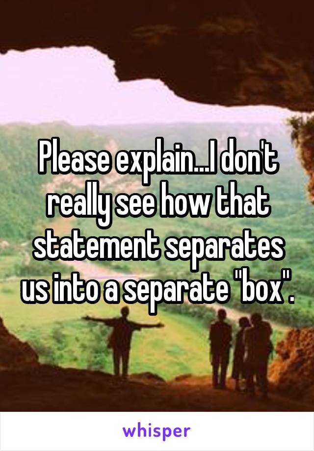 Please explain...I don't really see how that statement separates us into a separate "box".