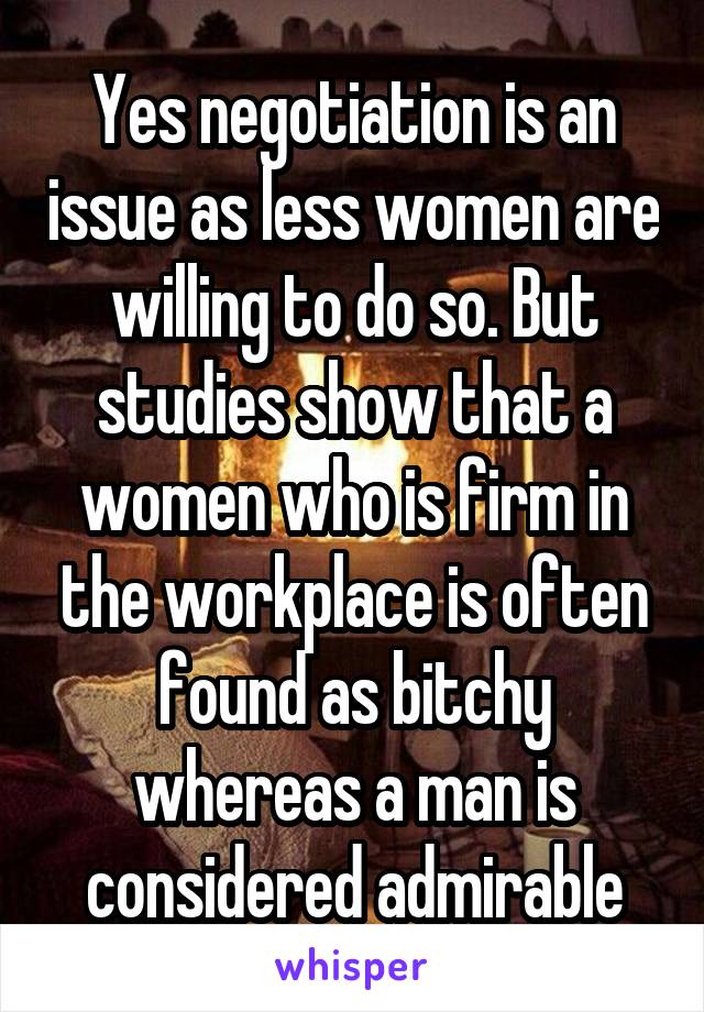 Yes negotiation is an issue as less women are willing to do so. But studies show that a women who is firm in the workplace is often found as bitchy whereas a man is considered admirable