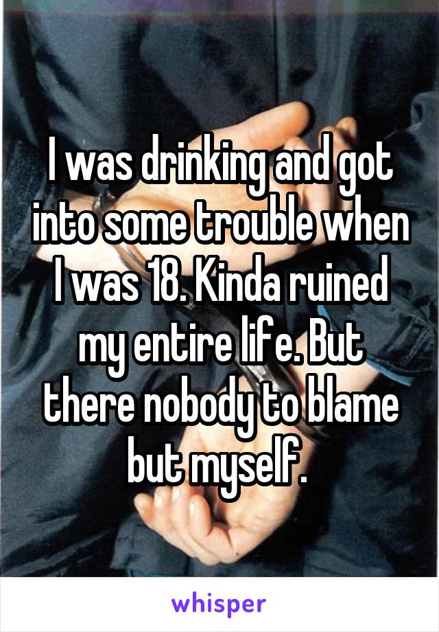 I was drinking and got into some trouble when I was 18. Kinda ruined my entire life. But there nobody to blame but myself. 