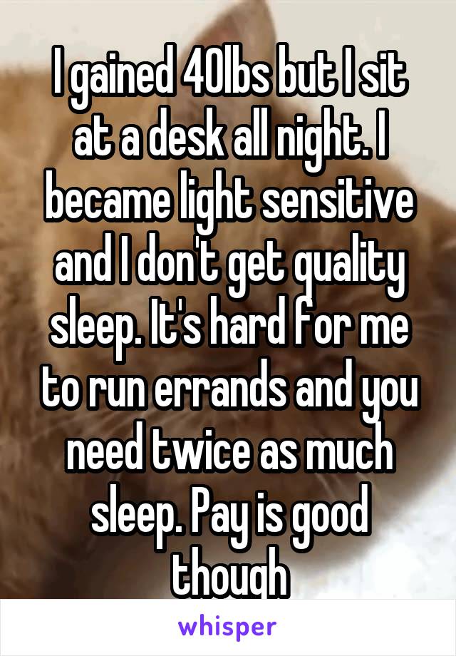 I gained 40lbs but I sit at a desk all night. I became light sensitive and I don't get quality sleep. It's hard for me to run errands and you need twice as much sleep. Pay is good though