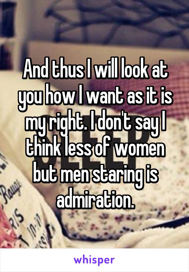 And thus I will look at you how I want as it is my right. I don't say I think less of women but men staring is admiration.