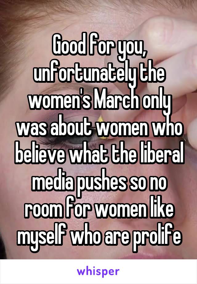 Good for you, unfortunately the women's March only was about women who believe what the liberal media pushes so no room for women like myself who are prolife