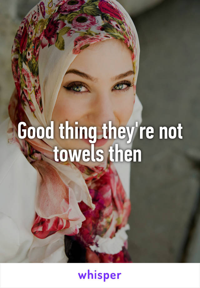 Good thing they're not towels then 