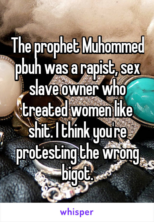 The prophet Muhommed pbuh was a rapist, sex slave owner who treated women like shit. I think you're protesting the wrong bigot.