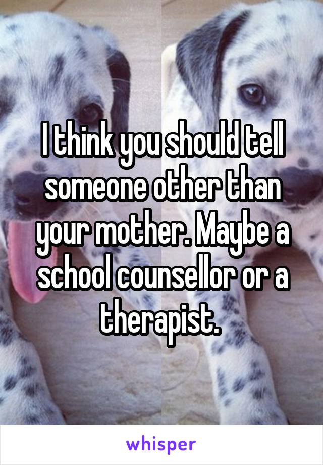 I think you should tell someone other than your mother. Maybe a school counsellor or a therapist. 