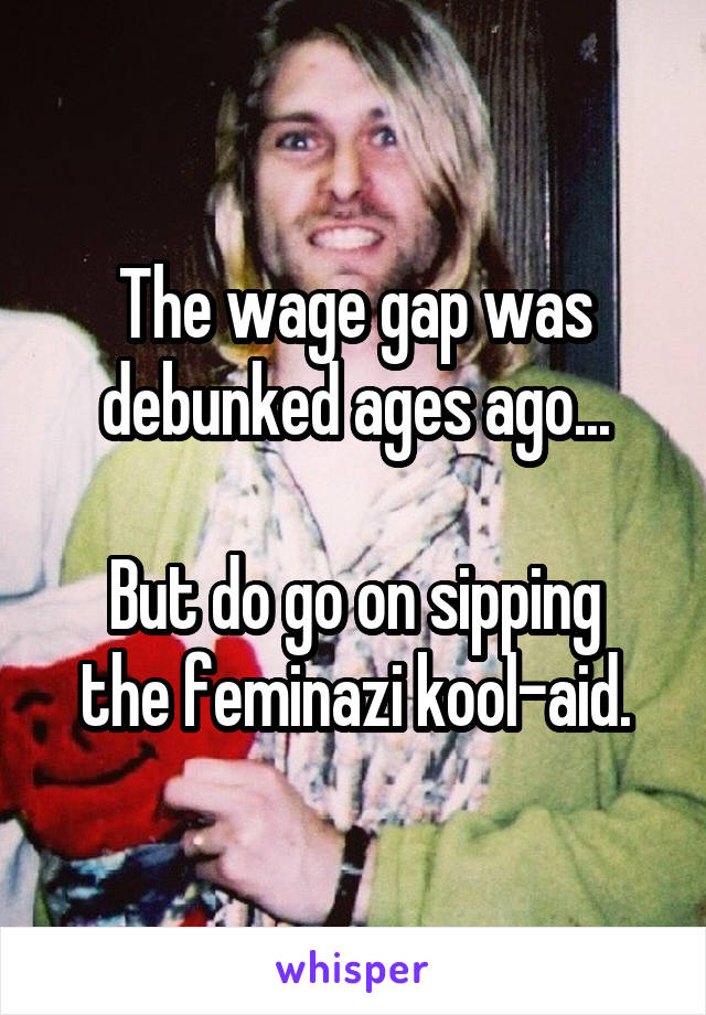 The wage gap was debunked ages ago...

But do go on sipping the feminazi kool-aid.