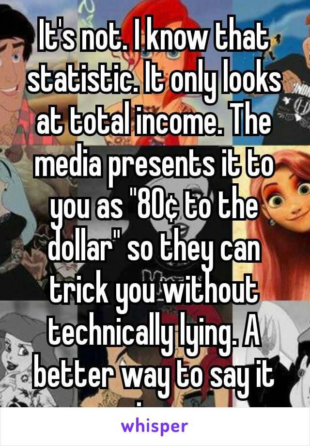 It's not. I know that statistic. It only looks at total income. The media presents it to you as "80¢ to the dollar" so they can trick you without technically lying. A better way to say it is...