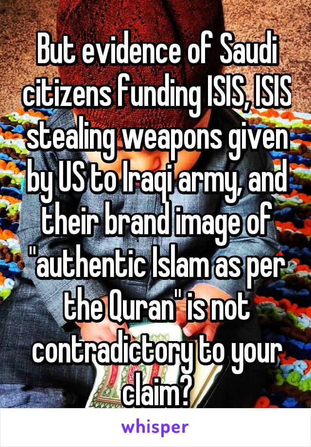 But evidence of Saudi citizens funding ISIS, ISIS stealing weapons given by US to Iraqi army, and their brand image of "authentic Islam as per the Quran" is not contradictory to your claim?