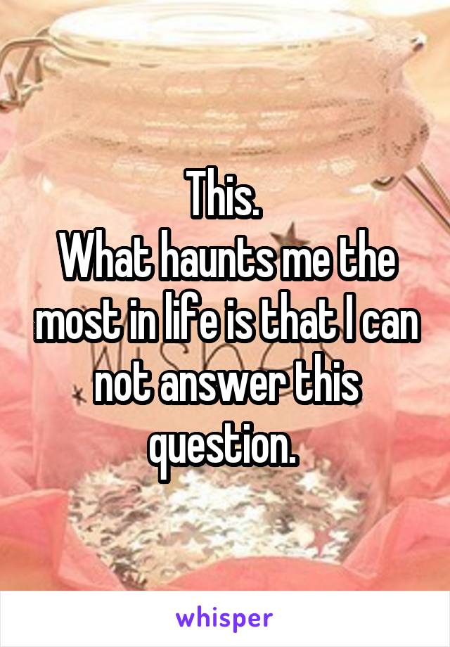 This. 
What haunts me the most in life is that I can not answer this question. 