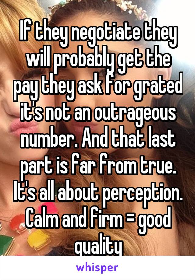 If they negotiate they will probably get the pay they ask for grated it's not an outrageous number. And that last part is far from true. It's all about perception. Calm and firm = good quality