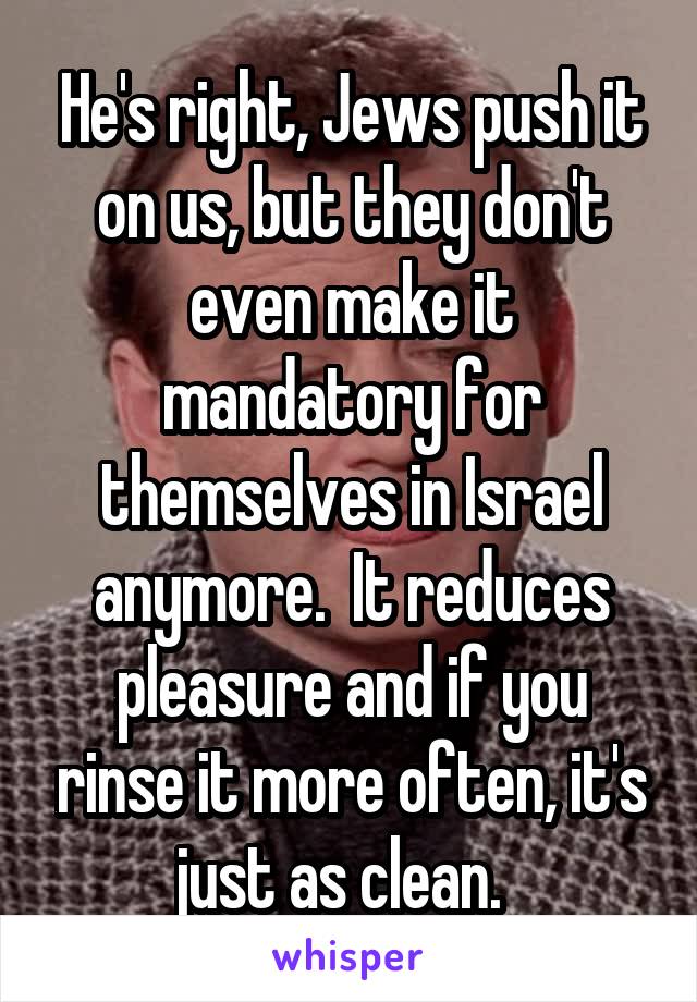 He's right, Jews push it on us, but they don't even make it mandatory for themselves in Israel anymore.  It reduces pleasure and if you rinse it more often, it's just as clean.  