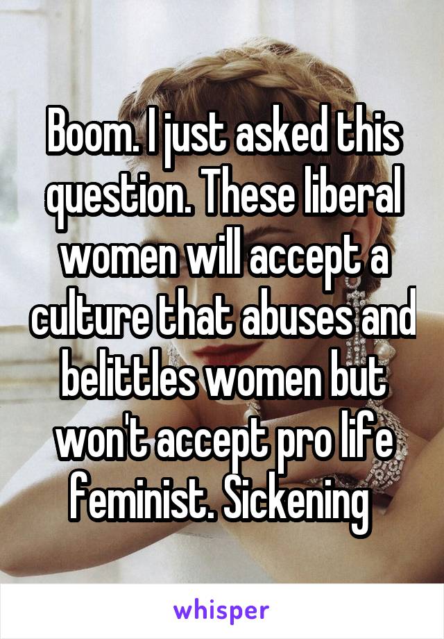 Boom. I just asked this question. These liberal women will accept a culture that abuses and belittles women but won't accept pro life feminist. Sickening 