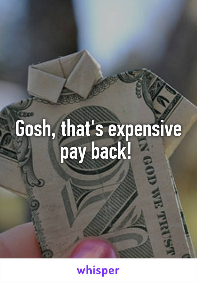 Gosh, that's expensive pay back! 