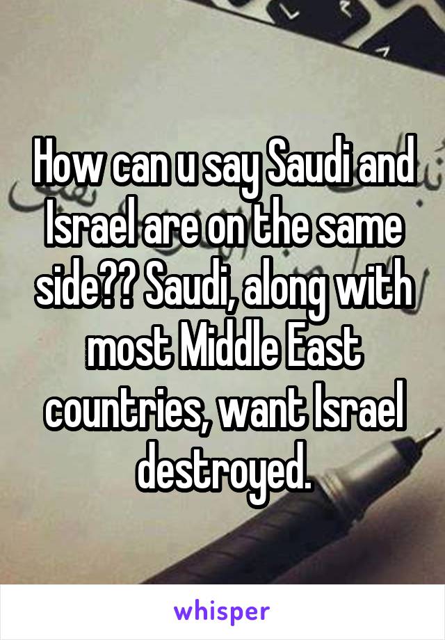 How can u say Saudi and Israel are on the same side?? Saudi, along with most Middle East countries, want Israel destroyed.