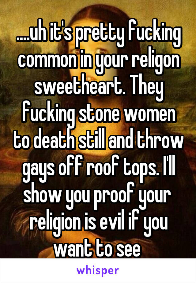 ....uh it's pretty fucking common in your religon sweetheart. They fucking stone women to death still and throw gays off roof tops. I'll show you proof your  religion is evil if you want to see 