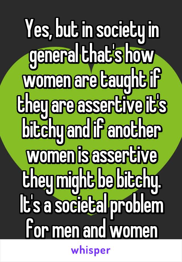 Yes, but in society in general that's how women are taught if they are assertive it's bitchy and if another women is assertive they might be bitchy. It's a societal problem for men and women