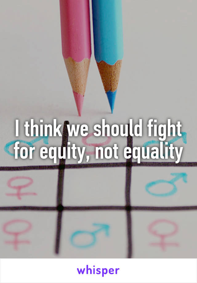 I think we should fight for equity, not equality