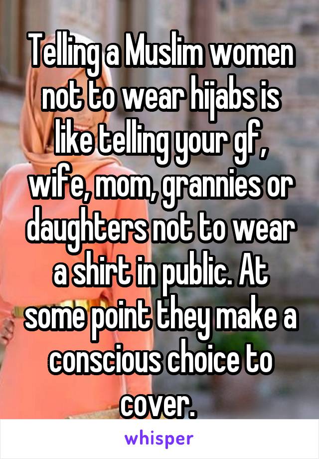 Telling a Muslim women not to wear hijabs is like telling your gf, wife, mom, grannies or daughters not to wear a shirt in public. At some point they make a conscious choice to cover. 