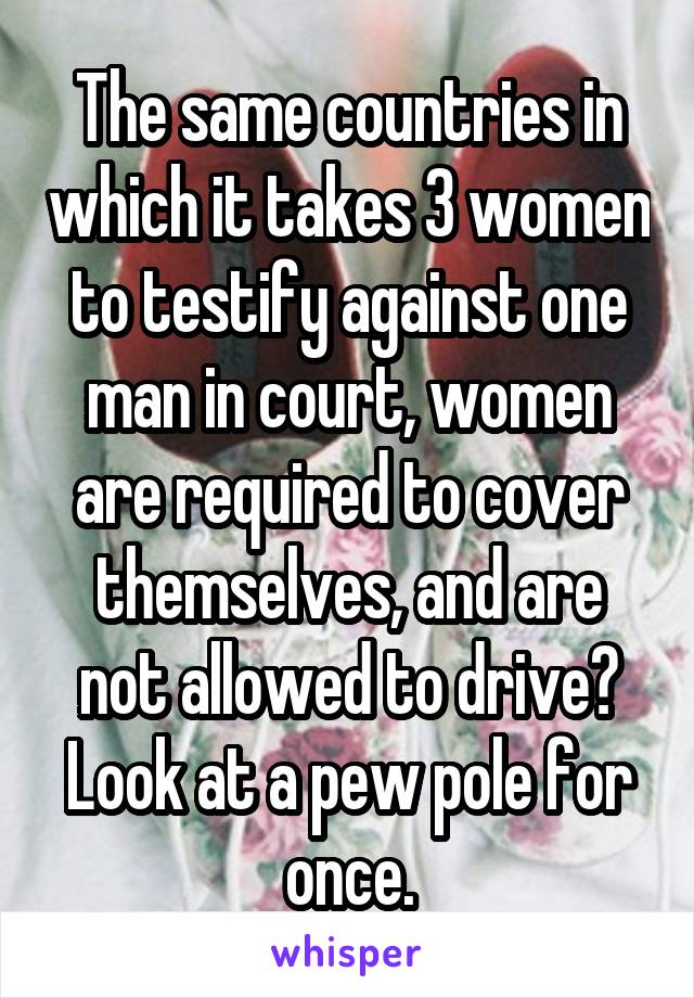 The same countries in which it takes 3 women to testify against one man in court, women are required to cover themselves, and are not allowed to drive? Look at a pew pole for once.