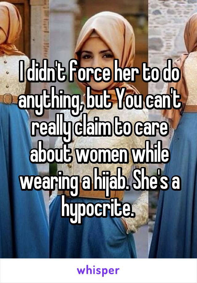 I didn't force her to do anything, but You can't really claim to care about women while wearing a hijab. She's a hypocrite. 