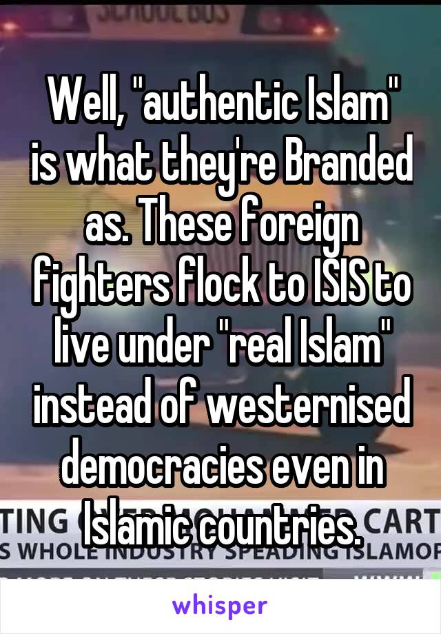 Well, "authentic Islam" is what they're Branded as. These foreign fighters flock to ISIS to live under "real Islam" instead of westernised democracies even in Islamic countries.