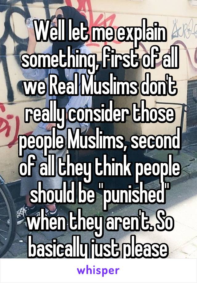 Well let me explain something, first of all we Real Muslims don't really consider those people Muslims, second of all they think people should be "punished" when they aren't. So basically just please 