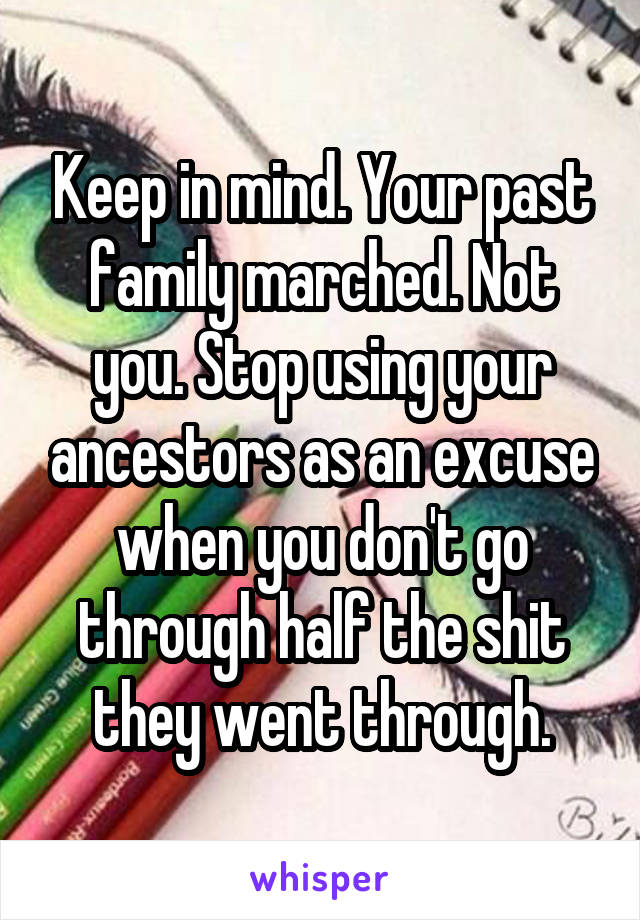 Keep in mind. Your past family marched. Not you. Stop using your ancestors as an excuse when you don't go through half the shit they went through.