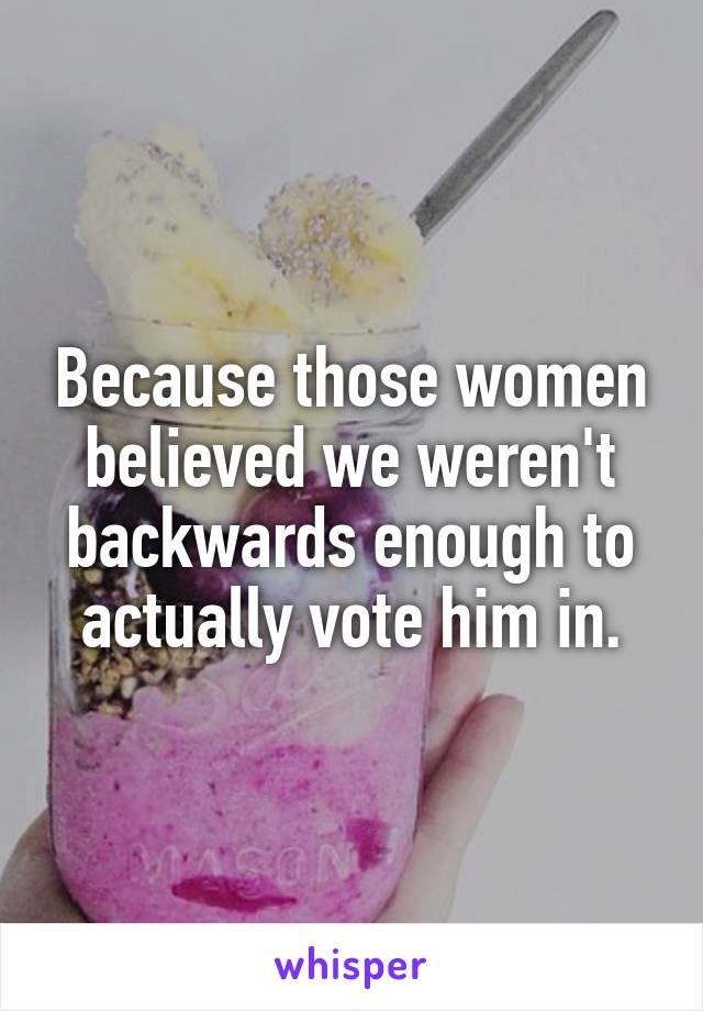 Because those women believed we weren't backwards enough to actually vote him in.