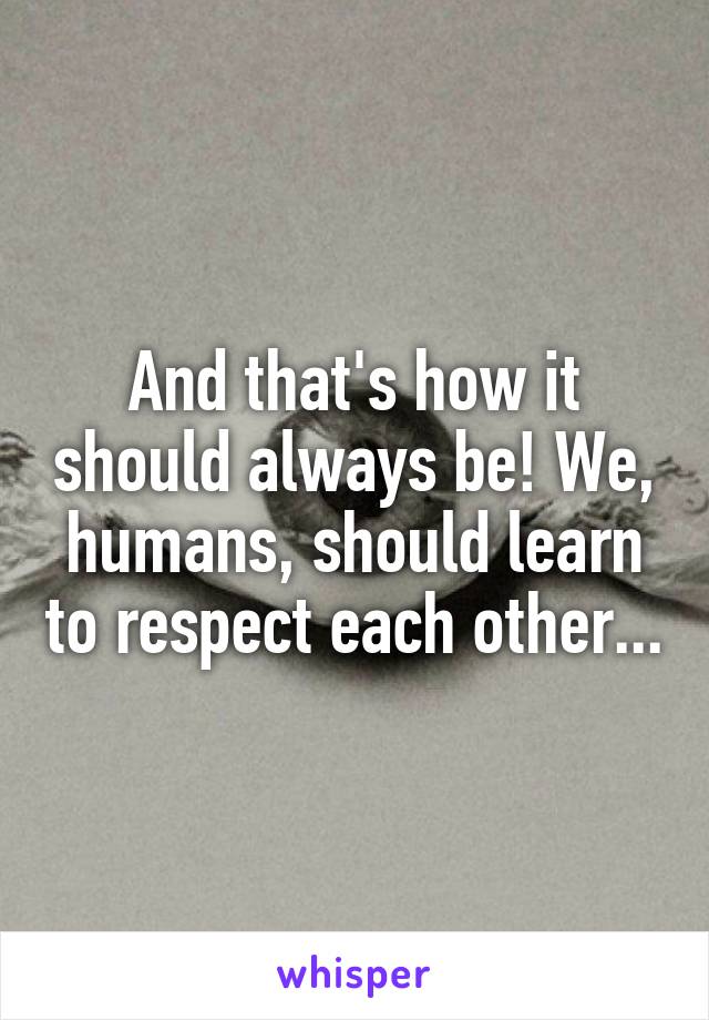 And that's how it should always be! We, humans, should learn to respect each other...