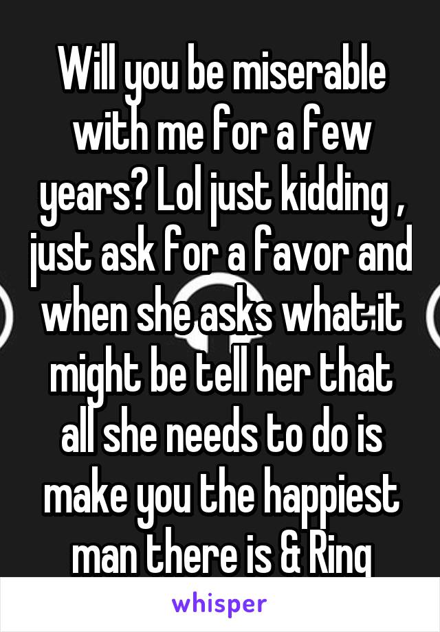 Will you be miserable with me for a few years? Lol just kidding , just ask for a favor and when she asks what it might be tell her that all she needs to do is make you the happiest man there is & Ring