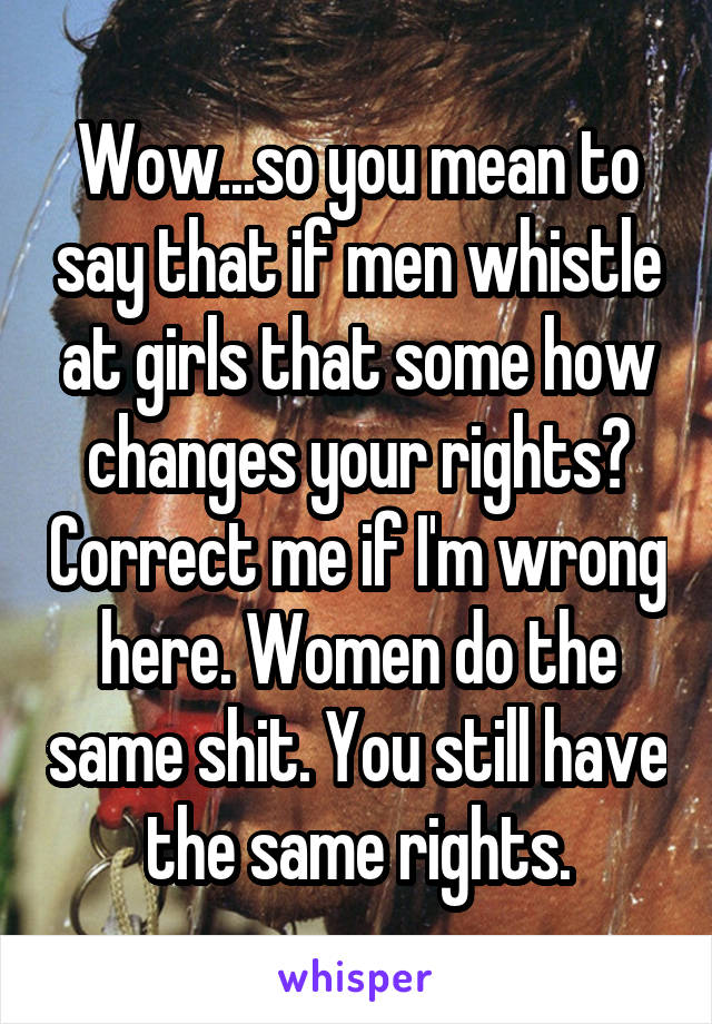 Wow...so you mean to say that if men whistle at girls that some how changes your rights? Correct me if I'm wrong here. Women do the same shit. You still have the same rights.