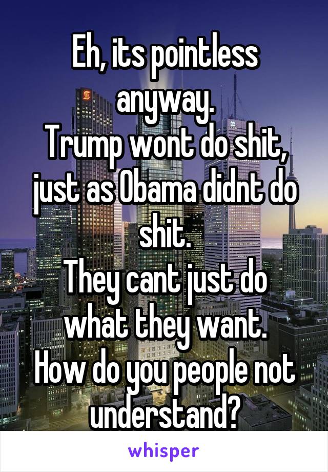 Eh, its pointless anyway.
Trump wont do shit, just as Obama didnt do shit.
They cant just do what they want.
How do you people not understand?