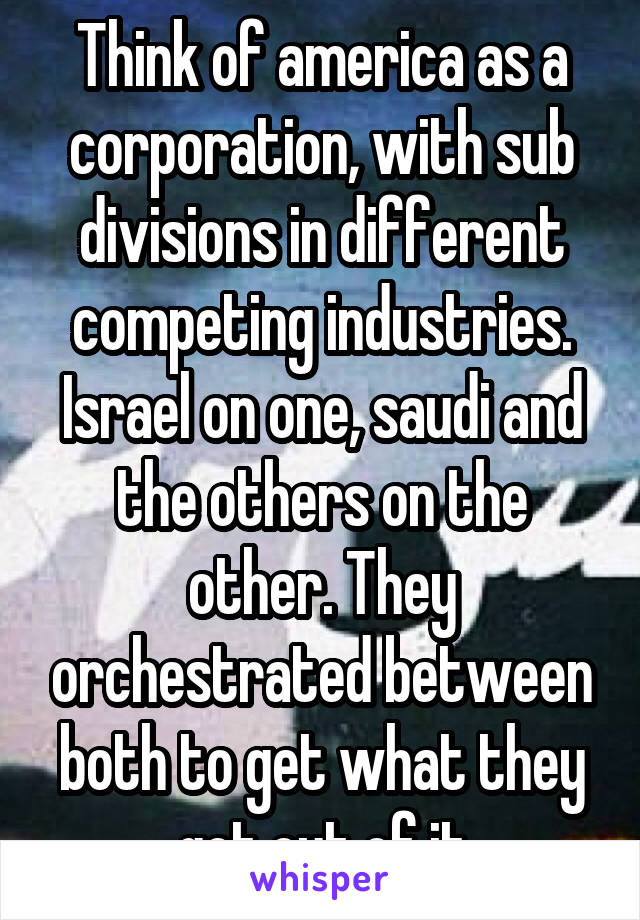 Think of america as a corporation, with sub divisions in different competing industries. Israel on one, saudi and the others on the other. They orchestrated between both to get what they got out of it