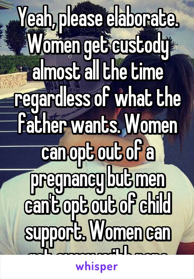 Yeah, please elaborate. Women get custody almost all the time regardless of what the father wants. Women can opt out of a pregnancy but men can't opt out of child support. Women can get away with rape