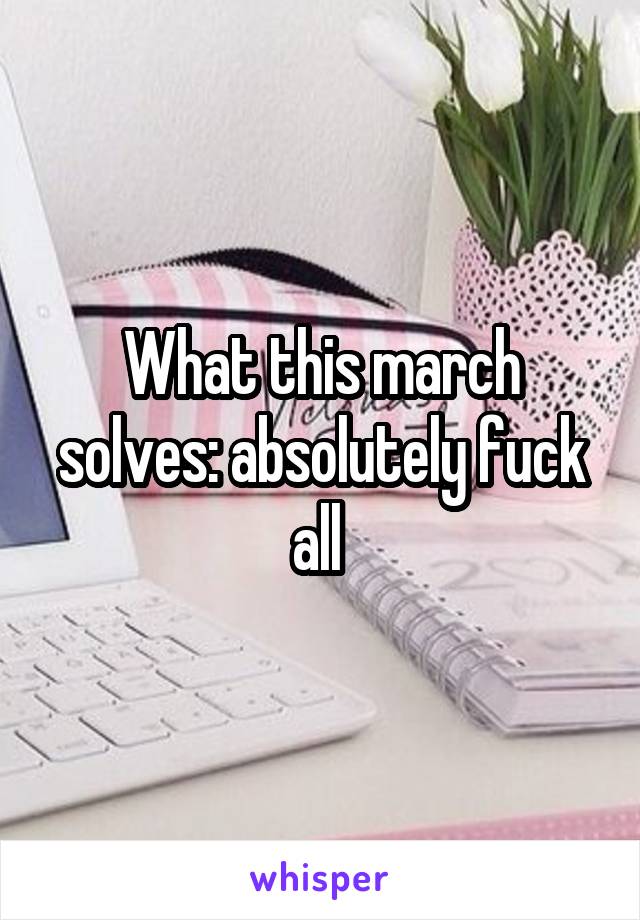 What this march solves: absolutely fuck all 