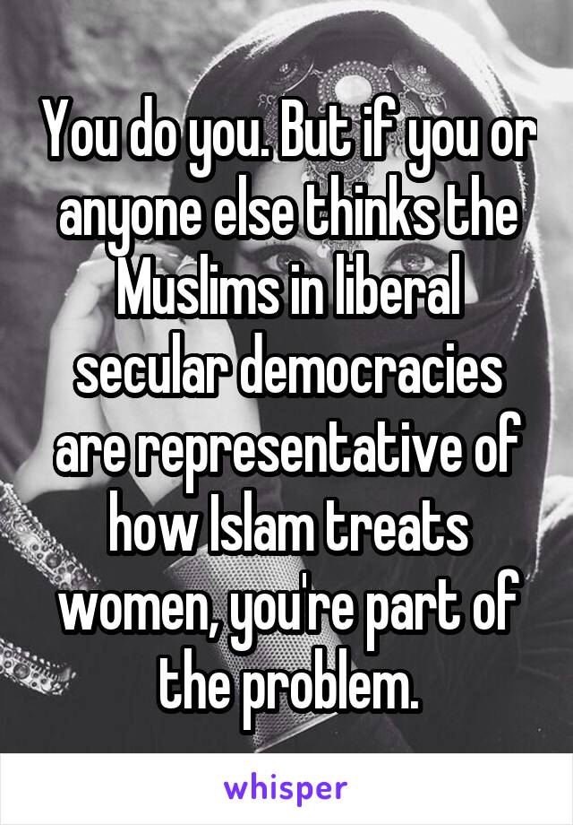 You do you. But if you or anyone else thinks the Muslims in liberal secular democracies are representative of how Islam treats women, you're part of the problem.