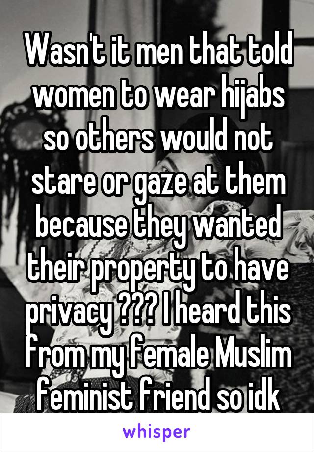 Wasn't it men that told women to wear hijabs so others would not stare or gaze at them because they wanted their property to have privacy ??? I heard this from my female Muslim feminist friend so idk