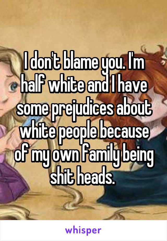 I don't blame you. I'm half white and I have some prejudices about white people because of my own family being shit heads. 