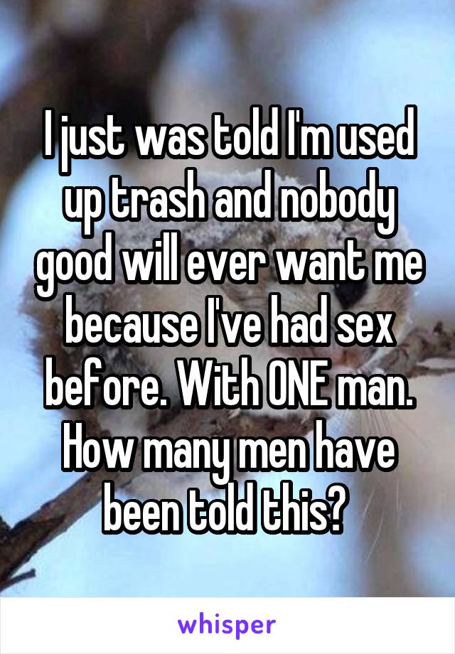 I just was told I'm used up trash and nobody good will ever want me because I've had sex before. With ONE man. How many men have been told this? 