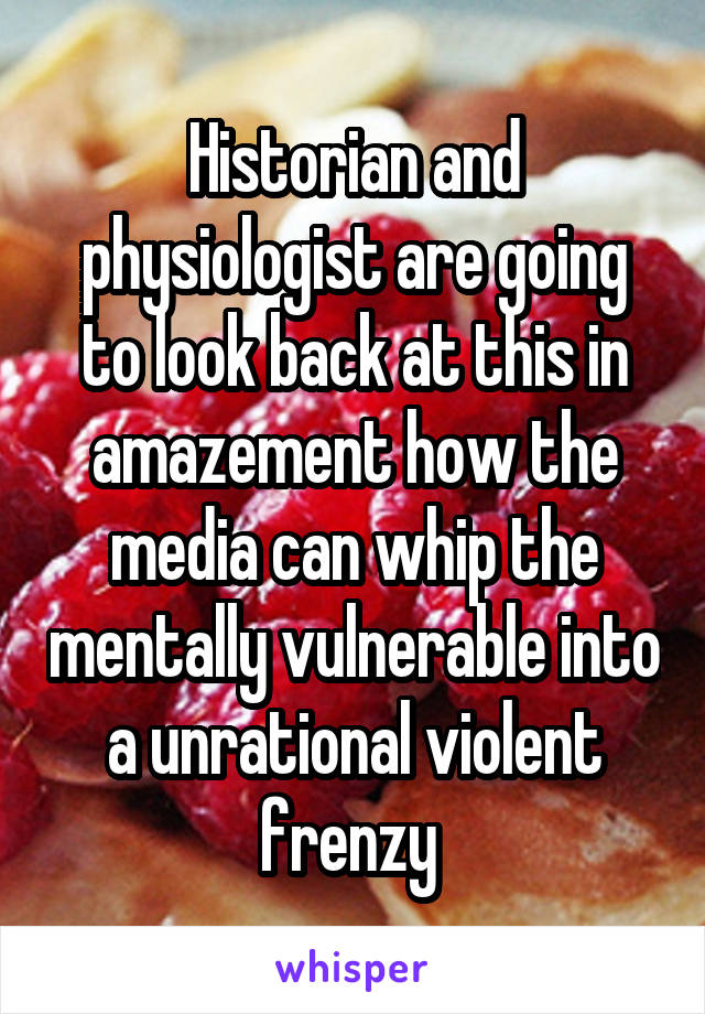 Historian and physiologist are going to look back at this in amazement how the media can whip the mentally vulnerable into a unrational violent frenzy 