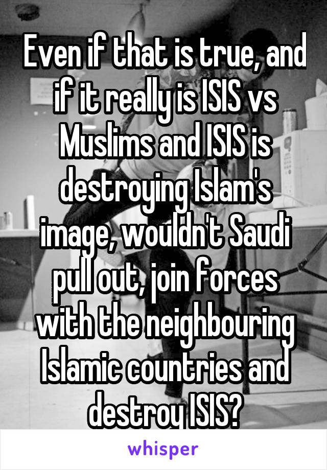 Even if that is true, and if it really is ISIS vs Muslims and ISIS is destroying Islam's image, wouldn't Saudi pull out, join forces with the neighbouring Islamic countries and destroy ISIS?