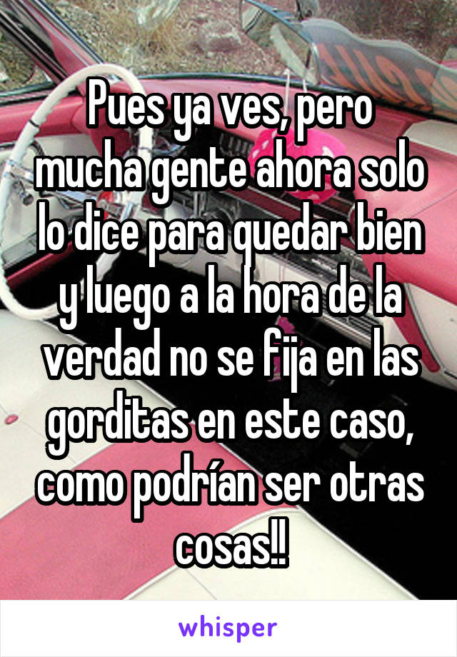 Pues ya ves, pero mucha gente ahora solo lo dice para quedar bien y luego a la hora de la verdad no se fija en las gorditas en este caso, como podrían ser otras cosas!!