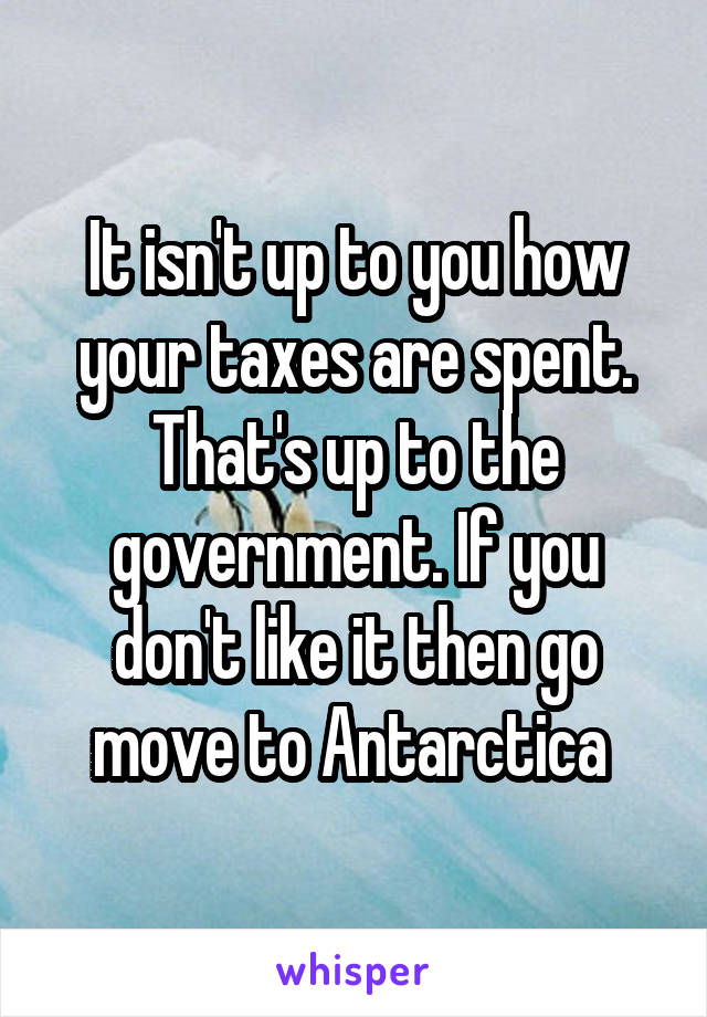 It isn't up to you how your taxes are spent. That's up to the government. If you don't like it then go move to Antarctica 