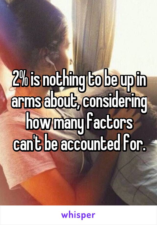 2% is nothing to be up in arms about, considering how many factors can't be accounted for.