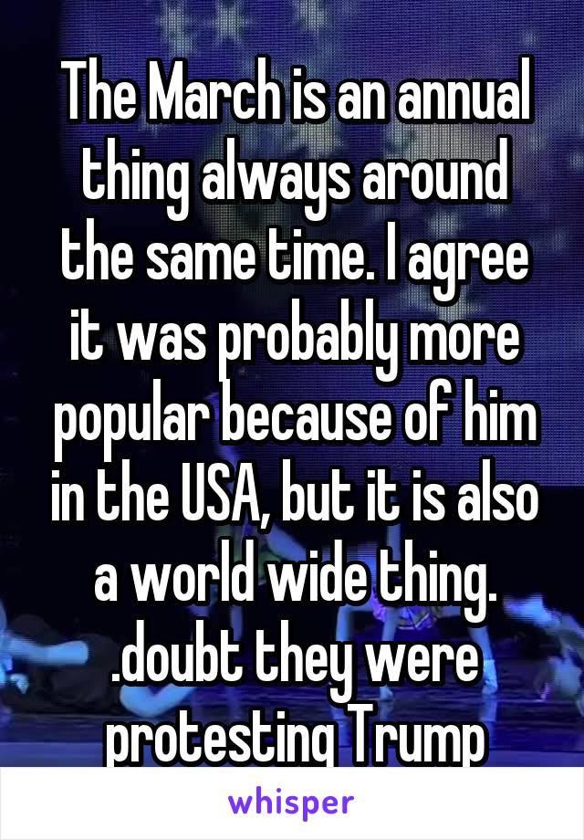 The March is an annual thing always around the same time. I agree it was probably more popular because of him in the USA, but it is also a world wide thing. .doubt they were protesting Trump