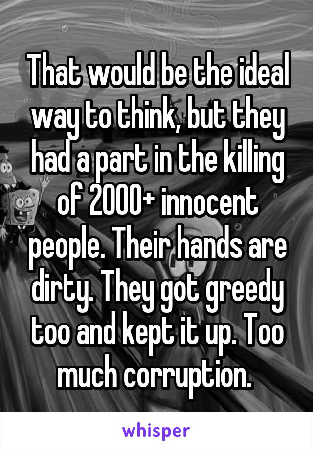 That would be the ideal way to think, but they had a part in the killing of 2000+ innocent people. Their hands are dirty. They got greedy too and kept it up. Too much corruption. 