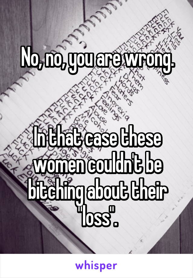 No, no, you are wrong.


In that case these women couldn't be bitching about their "loss".