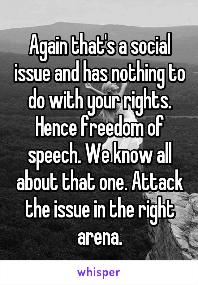 Again that's a social issue and has nothing to do with your rights. Hence freedom of speech. We know all about that one. Attack the issue in the right arena.